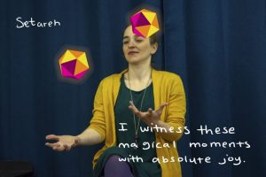 Artist Eductaor, juggling colour Dodecahedrons sitting in front of curtain.Word written around her read, "Seterah I witness these moments of absolute joy"